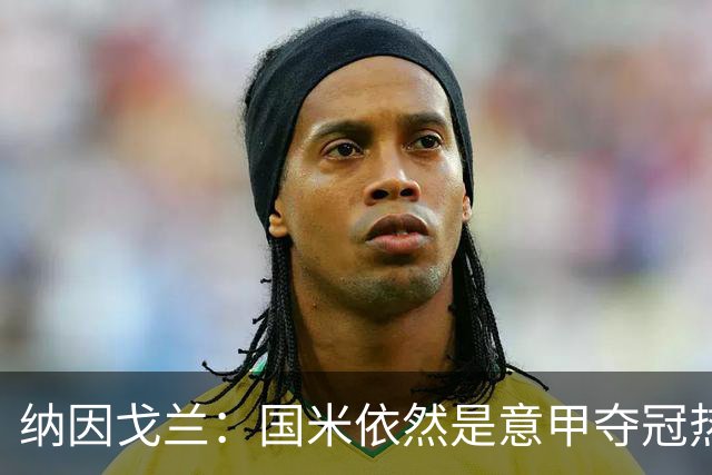 纳因戈兰：国米依然是意甲夺冠热门，这种强强对话对罗马是个考验