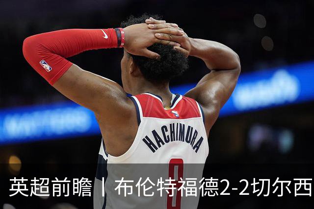 英超前瞻丨布伦特福德2-2切尔西：锋线猛将缺阵，龙哥战术遇难题